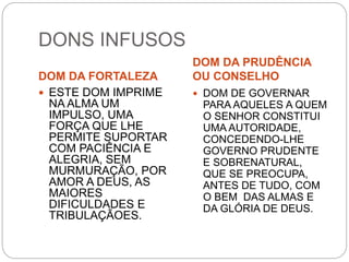 DONS INFUSOS
DOM DA FORTALEZA
DOM DA PRUDÊNCIA
OU CONSELHO
 ESTE DOM IMPRIME
NA ALMA UM
IMPULSO, UMA
FORÇA QUE LHE
PERMITE SUPORTAR
COM PACIÊNCIA E
ALEGRIA, SEM
MURMURAÇÃO, POR
AMOR A DEUS, AS
MAIORES
DIFICULDADES E
TRIBULAÇÃOES.
 DOM DE GOVERNAR
PARA AQUELES A QUEM
O SENHOR CONSTITUI
UMA AUTORIDADE,
CONCEDENDO-LHE
GOVERNO PRUDENTE
E SOBRENATURAL,
QUE SE PREOCUPA,
ANTES DE TUDO, COM
O BEM DAS ALMAS E
DA GLÓRIA DE DEUS.
 