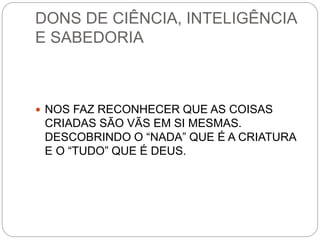 DONS DE CIÊNCIA, INTELIGÊNCIA
E SABEDORIA
 NOS FAZ RECONHECER QUE AS COISAS
CRIADAS SÃO VÃS EM SI MESMAS.
DESCOBRINDO O “NADA” QUE É A CRIATURA
E O “TUDO” QUE É DEUS.
 