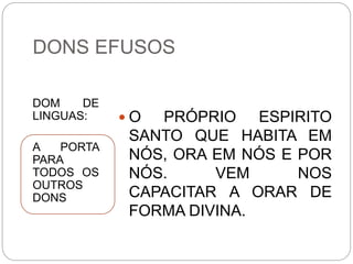 DONS EFUSOS
DOM DE
LINGUAS:
A PORTA
PARA
TODOS OS
OUTROS
DONS
 O PRÓPRIO ESPIRITO
SANTO QUE HABITA EM
NÓS, ORA EM NÓS E POR
NÓS. VEM NOS
CAPACITAR A ORAR DE
FORMA DIVINA.
 