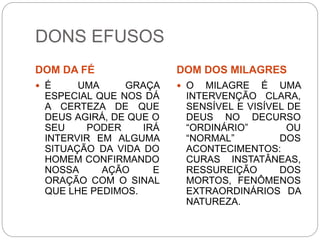DONS EFUSOS
DOM DA FÉ DOM DOS MILAGRES
 É UMA GRAÇA
ESPECIAL QUE NOS DÁ
A CERTEZA DE QUE
DEUS AGIRÁ, DE QUE O
SEU PODER IRÁ
INTERVIR EM ALGUMA
SITUAÇÃO DA VIDA DO
HOMEM CONFIRMANDO
NOSSA AÇÃO E
ORAÇÃO COM O SINAL
QUE LHE PEDIMOS.
 O MILAGRE É UMA
INTERVENÇÃO CLARA,
SENSÍVEL E VISÍVEL DE
DEUS NO DECURSO
“ORDINÁRIO” OU
“NORMAL” DOS
ACONTECIMENTOS:
CURAS INSTATÂNEAS,
RESSUREIÇÃO DOS
MORTOS, FENÔMENOS
EXTRAORDINÁRIOS DA
NATUREZA.
 