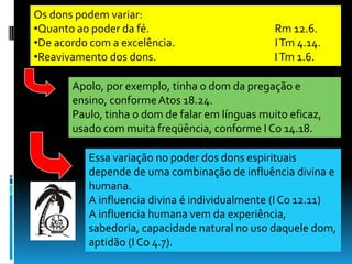 Os dons podem variar:
•Quanto ao poder da fé.                          Rm 12.6.
•De acordo com a excelência.                     I Tm 4.14.
•Reavivamento dos dons.                          I Tm 1.6.

       Apolo, por exemplo, tinha o dom da pregação e
       ensino, conforme Atos 18.24.
       Paulo, tinha o dom de falar em línguas muito eficaz,
       usado com muita freqüência, conforme I Co 14.18.

          Essa variação no poder dos dons espirituais
          depende de uma combinação de influência divina e
          humana.
          A influencia divina é individualmente (I Co 12.11)
          A influencia humana vem da experiência,
          sabedoria, capacidade natural no uso daquele dom,
          aptidão (I Co 4.7).
 