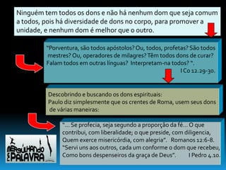 Ninguém tem todos os dons e não há nenhum dom que seja comum
a todos, pois há diversidade de dons no corpo, para promover a
unidade, e nenhum dom é melhor que o outro.

         “Porventura, são todos apóstolos? Ou, todos, profetas? São todos
         mestres? Ou, operadores de milagres? Têm todos dons de curar?
         Falam todos em outras línguas? Interpretam-na todos? “.
                                                            I Co 12.29-30.


         Descobrindo e buscando os dons espirituais:
         Paulo diz simplesmente que os crentes de Roma, usem seus dons
         de várias maneiras:

               “... Se profecia, seja segundo a proporção da fé... O que
               contribui, com liberalidade; o que preside, com diligencia,
               Quem exerce misericórdia, com alegria”. Romanos 12:6-8.
               “Servi uns aos outros, cada um conforme o dom que recebeu,
               Como bons despenseiros da graça de Deus”.           I Pedro 4.10.
 