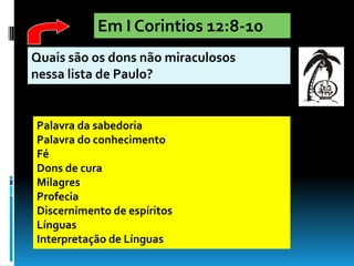 Em I Corintios 12:8-10
Quais são os dons não miraculosos
nessa lista de Paulo?


Palavra da sabedoria
Palavra do conhecimento
Fé
Dons de cura
Milagres
Profecia
Discernimento de espíritos
Línguas
Interpretação de Línguas
 