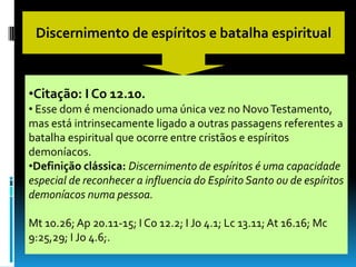 Discernimento de espíritos e batalha espiritual



•Citação: I Co 12.10.
• Esse dom é mencionado uma única vez no Novo Testamento,
mas está intrinsecamente ligado a outras passagens referentes a
batalha espiritual que ocorre entre cristãos e espíritos
demoníacos.
•Definição clássica: Discernimento de espíritos é uma capacidade
especial de reconhecer a influencia do Espírito Santo ou de espíritos
demoníacos numa pessoa.

Mt 10.26; Ap 20.11-15; I Co 12.2; I Jo 4.1; Lc 13.11; At 16.16; Mc
9:25,29; I Jo 4.6;.
 