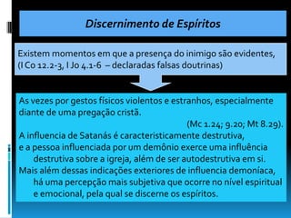 Discernimento de Espíritos

Existem momentos em que a presença do inimigo são evidentes,
(I Co 12.2-3, I Jo 4.1-6 – declaradas falsas doutrinas)


As vezes por gestos físicos violentos e estranhos, especialmente
diante de uma pregação cristã.
                                            (Mc 1.24; 9.20; Mt 8.29).
A influencia de Satanás é caracteristicamente destrutiva,
e a pessoa influenciada por um demônio exerce uma influência
    destrutiva sobre a igreja, além de ser autodestrutiva em si.
Mais além dessas indicações exteriores de influencia demoníaca,
    há uma percepção mais subjetiva que ocorre no nível espiritual
    e emocional, pela qual se discerne os espíritos.
 
