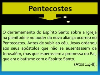 Pentecostes

O derramamento do Espírito Santo sobre a Igreja
na plenitude e no poder da nova aliança ocorreu no
Pentecostes. Antes de subir ao céu, Jesus ordenou
aos seus apóstolos que não se ausentassem de
Jerusalém, mas que esperassem a promessa do Pai,
que era o batismo com o Espírito Santo.
                                      (Atos 1:4-8).
 