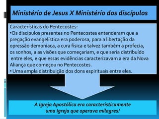 Ministério de Jesus X Ministério dos discípulos
Características do Pentecostes:
•Os discípulos presentes no Pentecostes entenderam que a
pregação evangelística era poderosa, para a libertação da
opressão demoníaca, a cura física e talvez também a profecia,
os sonhos, a as visões que começariam, e que seria distribuído
 entre eles, e que essas evidências caracterizavam a era da Nova
Aliança que começou no Pentecostes.
• Uma ampla distribuição dos dons espirituais entre eles.




           A Igreja Apostólica era caracteristicamente
                uma Igreja que operava milagres!
 