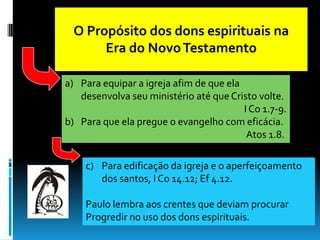 O Propósito dos dons espirituais na
       Era do Novo Testamento

a) Para equipar a igreja afim de que ela
   desenvolva seu ministério até que Cristo volte.
                                         I Co 1.7-9.
b) Para que ela pregue o evangelho com eficácia.
                                          Atos 1.8.

    c) Para edificação da igreja e o aperfeiçoamento
       dos santos, I Co 14.12; Ef 4.12.

    Paulo lembra aos crentes que deviam procurar
    Progredir no uso dos dons espirituais.
 