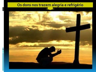 Os dons nos trazem alegria e refrigério
 