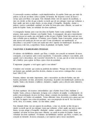 3
A convocação acontece mediante a ação impulsionadora do espirito Santo que, por meio da
palavra ou de um ato direto sobre o espirito do homem, lhe desperta o senso de dever e
serviço para com Deus e sua igreja. Este chamado divino tem um aspecto de excelência, a
meu ver, devido ao fato de que a missão ou tarefa que ele nos entregue é para que venhamos a
fazer aquilo que nem os anjos fazem, ou seja, pregar o Evangelho, discipular, ensinar a
palavra, exercer a autoridade espiritual em nome de Jesus para curar e libertar, ser usado no
poder do Espírito Santo, na variedade dos dons espirituais.
A consagração humana para o uso dos dons do Espirito Santo é uma condição básica de
preparo, tanto quanto o batismo com Espírito Santo. A consagração não gera o merecimento
para tal pessoa ser usada, mas está ligada ao fato de que o Espirito Santo não usará um vaso
sujo e rebelde para se manifestar. O batismo com o Espirito Santo é necessário, porque como
uma pessoa será usada por ele sem seu selo? Como reconhecerá sua manifestação se
desconhece o seu poder? Como será usada num nível superior de manifestação de poder, se
não passou e não tem, a experiência básica da plenitude do Espirito Santo?
TALENTOS E HABILIDADES PESSOAIS
Os talentos são habilidades naturais que Deus, o criador, nos concede no momento da nossa
concepção, a ser expresso após o nosso nascimento. É necessário conhecer o seu talento, pois
quando você o desconhece, não é possível desenvolve-lo, ou seja, que ele se torne um recurso
útil e frutífero para a gloria de Deus e para o bem da sociedade.
É importante perguntar a você agora: qual é o seu talento?
Considere este versículo que consta na parábola dos talentos: “Porque isto é também como
um homem que, partindo para fora da terra, chamou os seus servos e entregou-lhes os seus
bens” (Mt.15.14).
Portanto, talentos são muito importantes, úteis e necessários na obra do Senhor, mas não
bastam, precisamos de mais, precisamos da presença, do poder e da manifestação poderosa do
Espirito Santo e dos homens e mulheres chamados e ungidos para a obra do santo ministério.
CONCLUSÃO
Os dons espirituais são recursos extraordinários que o Senhor Jesus Cristo, mediante o
Espírito Santo, colocou à disposição da Igreja com o objetivo de ampliar o conhecimento do
poder e da proclamação do povo de Deus, clamar a atenção dos incrédulos a realidade divina
e aperfeiçoar os Cristãos em santidade. Temos diferentes dons, de acordo com a graça que nos
foi dada. Se alguém tem o dom de profetizar, use-o na proporção da sua fé. Se o seu dom é
servir, sirva; se é ensinar, ensine; se é dar ânimo, anime.
Este chamado divino tem um aspecto de excelência, a meu ver, devido ao fato de que a
missão ou tarefa que ele nos entregue é para que venhamos a fazer aquilo que nem os anjos
fazem, ou seja, pregar o Evangelho, discipular, ensinar a palavra, exercer a autoridade
espiritual em nome de Jesus para curar e libertar, ser usado no poder do Espírito Santo, na
variedade dos dons espirituais. Os talentos são habilidades naturais que Deus, o criador, nos
concede no momento da nossa concepção, a ser expresso após o nosso nascimento.
 