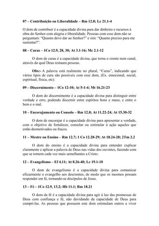 07 – Contribuição ou Liberalidade – Rm 12.8; Lc 21.1-4
O dom de contribuir é a capacidade divina para dar dinheiro e recursos à
obra do Senhor com alegria e liberalidade. Pessoas com esse dom não se
perguntam: “Quanto devo dar ao Senhor?” e sim: “Quanto preciso para me
sustentar?”.
08 – Curas – 1Co 12.9, 28, 30; At 3.1-16; Mc 2.1-12
O dom de curas é a capacidade divina, que torna o crente num canal,
através do qual Deus restaura pessoas.
Obs:- A palavra está realmente no plural, “Curas”, indicando que
vários tipos de cura são possíveis com esse dom, (Ex. emocional, social,
espiritual, física, etc).
09 – Discernimento – 1Co 12-10; At 5-1-4; Mt 16.21-23
O dom do discernimento é a capacidade divina para distinguir entre
verdade e erro, podendo discernir entre espíritos bons e maus, e entre o
bem e o mal.
10 – Encorajamento ou Consolo – Rm 12.8; At 11.22-24; At 15.30-32
O dom de encorajar é a capacidade divina para apresentar a verdade,
com o objetivo de fortalecer, consolar ou estimular à ação aqueles que
estão desmotivados ou fracos.
11 – Mestre ou Ensino – Rm 12.7; 1 Co 12.28-29; At 18.24-28; 2Tm 2.2
O dom do ensino é a capacidade divina para entender explicar
claramente e aplicar a palavra de Deus nas vidas dos ouvintes, fazendo com
que se tornem cada vez mais semelhantes a Cristo.
12 – Evangelismo – Ef 4.11; At 8.26-40; Lc 19.1-10
O dom de evangelismo é a capacidade divina para comunicar
eficazmente o evangelho aos descrentes, de modo que os mesmos possam
responder em fé, tornando-se discípulos de Jesus.
13 – Fé – 1Co 12.9, 13.2; Hb 11.1; Rm 18.21
O dom da fé é a capacidade divina para agir à luz das promessas de
Deus com confiança e fé, não duvidando da capacidade de Deus para
cumpri-las. As pessoas que possuem este dom estimulam outros a viver
 