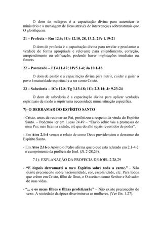 O dom de milagres é a capacitação divina para autenticar o
ministério e a mensagem de Deus através de intervenções sobrenaturais que
O glorifiquem.
21 – Profecia – Rm 12.6; 1Co 12.10, 28, 13.2; 2Pe 1.19-21
O dom de profecia é a capacitação divina para revelar e proclamar a
verdade de forma apropriada e relevante para entendimento, correção,
arrependimento ou edificação, podendo haver implicações imediatas ou
futuras.
22 – Pastorado – Ef 4.11-12; 1Pe5.1-4; Jo 10.1-18
O dom de pastor é a capacitação divina para nutrir, cuidar e guiar o
povo à maturidade espiritual e a ser como Cristo.
23 – Sabedoria – 1Co 12.8; Tg 3.13-18; 1Co 2.3-14; Jr 9.23-24
O dom de sabedoria é a capacitação divina para aplicar verdades
espirituais de modo a suprir uma necessidade numa situação especifica.
7)- O DERRAMAR DO ESPÍRITO SANTO
- Cristo, antes de retornar ao Pai, profetizou a respeito da vinda do Espírito
Santo. – Podemos ler em Lucas 24.49 – “Envio sobre vós a promessa de
meu Pai; mas ficai na cidade, até que do alto sejais revestidos de poder”.
- Em Atos 2.1-4 vemos o relato de como Deus providenciou o derramar do
Espírito Santo.
- Em Atos 2.16 o Apóstolo Pedro afirma que o que está relatado em 2.1-4 é
o cumprimento da profecia de Joel. (Jl. 2-28,29).
7.1)- EXPLANAÇÃO DA PROFECIA DE JOEL 2.28,29
- “E depois derramarei o meu Espírito sobre toda a carne.” – Não
existe preconceito sobre nacionalidade, cor, escolaridade, etc. Para todos
que crêem em Cristo, filho de Deus, e O aceitam como Senhor e Salvador
de suas vidas.
- “... e os meus filhos e filhas profetizarão” – Não existe preconceito de
sexo. A sociedade da época discriminava as mulheres. (Ver Gn. 1.27).
 