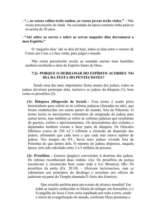 - “... os vossos velhos terão sonhos, os vossos jovens terão visões.” – Não
existe preconceito de idade. Na sociedade da época somente tinha palavra
os acima de 30 anos.
- “Até sobre os servos e sobre as servas naqueles dias derramarei o
meu Espírito.”
O ‘naqueles dias’ são os dias de hoje, todos os dias entre o retorno de
Cristo aos Céus e a Sua vinda, para julgar o mundo.
Não existe preconceito social, as camadas sociais mais humildes
também receberão o dom do Espírito Santo de Deus.
7.2)- PORQUE O DERRAMAR DO ESPÍRITO ACORREU NO
DIA DA FESTA DO PENTECOSTES?
Sendo uma das mais importantes festas anuais dos judeus, todos os
judeus deveriam participar dela, inclusive os judeus da diáspora (1), bem
como os prosélitos (2).
(1)- Diáspora (Dispersão de Israel). - Esse termo é usado pelos
historiadores para referir-se às colônias judaicas (forçadas ou não), que
foram estabelecidas em outras partes do mundo, fora da Palestina. O
termo inclui os movimentos voluntários de emigração de judeus para
outras terras, mas também se refere às colônias judaicas que resultaram
de guerras, exílios e aprisionamentos. Os descendentes dos exilados e
deportados também vieram a fazer parte da diáspora. Os Oráculos
Sibilinos (cerca de 250 a.C.) refletem a extensão da dispersão dos
judeus, afirmando que cada terra e que cada mar estava repleto de
judeus. Nos tempos do NT., havia mais judeus vivendo fora da
Palestina do que dentro dela. O número de judeus dispersos, naquela
época, tem sido calculado entre 3 a 5 milhões de pessoas.
(2)- Prosélitos. - Gentios (pagãos) convertidos à doutrina dos judeus.
Os rabinos reconheciam duas ordens: (A)- Os prosélitos da justiça
(aceitavam a circuncisão bem como toda a Lei Mosaica). (B)- Os
prosélitos da porta (Ex. 20.10) – (ficavam incircuncisos, mas se
submetiam aos princípios do decálogo e assistiam aos ofícios do
judaísmo na parte do Templo chamada O Átrio dos Gentios).
Que ocasião perfeita para um evento de alcance mundial! Em
todas as nações conhecidas se falaria do milagre em Jerusalém, e o
Evangelho de Jesus Cristo seria espalhado por toda a terra, sendo
o início da evangelização do mundo, conforme Deus prometeu a
 