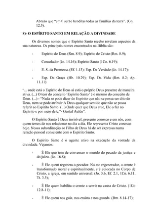 Abraão que “em ti serão benditas todas as famílias da terra”. (Gn.
12.3).
8)- O ESPÍRITO SANTO EM RELAÇÃO A DIVINDADE
Os diversos nomes que o Espírito Santo recebe revelam aspectos da
sua natureza. Os principais nomes encontrados na Bíblia são:
- Espírito de Deus (Rm. 8.9); Espírito de Cristo (Rm. 8.9);
- Consolador (Jo. 14.16); Espírito Santo (1Co. 6.19);
- E. S. da Promessa (Ef. 1.13); Esp. Da Verdade (Jo. 14.17);
- Esp. Da Graça (Hb. 10.29); Esp. Da Vida (Rm. 8.2; Ap.
11.11)
“... onde está o Espírito de Deus aí está o próprio Deus presente de maneira
ativa. (...) O teor do conceito ‘Espírito Santo’ é o mesmo do conceito de
Deus. (...) - “Nada se pode dizer do Espírito que não se possa ser dito de
Deus, nem se pode atribuir A Deus qualquer sentido que não se possa
referir ao Espírito Santo. (...) Onde quer que Deus atue, Ele o faz no
Espírito e por meio dele.”- Gustaf Aulén”.
O Espírito Santo é Deus invisível, presente conosco e em nós, com
quem temos de nos relacionar no dia a dia. Ele representa Cristo conosco
hoje. Nossa subordinação ao Filho de Deus há de ser expressa numa
relação pessoal consciente com o Espírito Santo.
O Espírito Santo é o agente ativo na execução da vontade da
divindade. Vejamos:
- É Ele que tem de convencer o mundo do pecado da justiça e
do juízo. (Jo. 16.8);
- É Ele quem regenera o pecador. No ato regenerador, o crente é
transformado moral e espiritualmente, e é colocada no Corpo de
Cristo, a igreja, em sentido universal. (Jo. 3.6, Ef. 2.1, 1Co. 6.11,
Tt. 3.5);
- É Ele quem habilita o crente a servir na causa de Cristo. (1Co
12.8-11);
- É Ele quem nos guia, nos ensina e nos guarda. (Rm. 8.14-17);
 