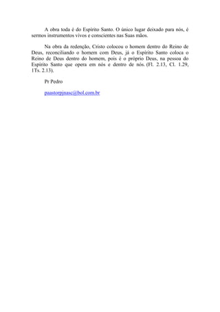 A obra toda é do Espírito Santo. O único lugar deixado para nós, é
sermos instrumentos vivos e conscientes nas Suas mãos.
Na obra da redenção, Cristo colocou o homem dentro do Reino de
Deus, reconciliando o homem com Deus, já o Espírito Santo coloca o
Reino de Deus dentro do homem, pois é o próprio Deus, na pessoa do
Espírito Santo que opera em nós e dentro de nós. (Fl. 2.13, Cl. 1.29,
1Ts. 2.13).
Pr Pedro
paastorpjnasc@bol.com.br
 