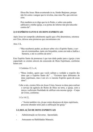 Disse-lhe Jesus: Bem-aventurado és tu, Simão Barjonas, porque
não foi carne e sangue que to revelou, mas meu Pai, que está nos
céus.
Pois também eu te digo que tu és Pedro, e sobre esta pedra
edificarei a minha igreja, e as portas do inferno não prevalecerão
contra ela”.
2) O ESPÍRITO SANTO E OS DONS ESPIRITUAIS
Após Jesus ter cumprido cabalmente aquilo que o Pai determinou, retornou
aos Céus, deixou uma promessa que encontramos em:
Atos 1.8,
- “Mas recebereis poder, ao descer sobre vós o Espírito Santo, e ser-
me-eis testemunhas, tanto em Jerusalém, como em toda a Judéia e
Samaria, e até os confins da terra”.
Este Espírito Santo da promessa é que tem dado poder para a igreja e tem
capacitado os crentes através da concessão de Dons Espirituais, conforme
lemos em:
1 Coríntios 12.1 e 4,
- “Meus irmãos, quero que vocês saibam a verdade a respeito dos
dons que o Espírito Santo dá.” ... “Existem tipos diferentes de
dons espirituais, mas é um só e o mesmo Espírito quem dá esses
dons”.
Cabe a nós, crentes fiéis em Jesus Cristo, buscar os dons para realizar
o serviço da agência do Reino de Deus na terra, a igreja, com a
única e suficiente finalidade de edificar esta mesma igreja – Corpo
de Cristo, conforme:
1 Co 14.12,
- “Assim também vós, já que estais desejosos de dons espirituais,
procurai abundar neles para a edificação da igreja.”
2.1) RELAÇÃO DE DONS ESPIRITUAIS
- Administração ou Governo; Apostolado;
- Artesanato ou Habilidades Manuais;
 