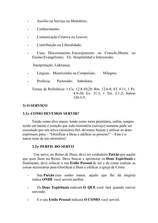 - Auxílio ou Serviço ou Ministério;
- Conhecimento;
- Comunicação Criativa ou Louvor;
- Contribuição ou Liberalidade;
- Cura; Discernimento; Encorajamento ou Consolo;Mestre ou
Ensino;Evangelismo; Fé; Hospitalidad e Intercessão;
Interpretação; Liderança;
- Línguas; Misericórdia ou Compaixão; Milagres;
- Profecia; Pastorado; Sabedoria.
Textos de Referência: 1 Co. 12.8-10,28; Rm. 12.6-8; Ef. 4.11; 1 Pe.
4.9-10; Ex. 31.3; 1 Tm. 2.1-2; Salmo
150.3-5..
3) O SERVIÇO
3.1)- COMO DEVEMOS SERVIR?
Tendo como alvo maior, tendo como meta prioritária, enfim, sempre
tendo em mente e coração que todo ministério (serviço) somente pode ser
executado por um servo (ministro) fiel, devemos buscar e utilizar os dons
espirituais para: - “Glorificar a Deus e edificar as pessoas!” – Este é o
maior teste de um ministério!
3.2)- PERFIL DO SERVO
Um servo, no Reino de Deus, deve ter verdadeira Paixão por aquilo
que quer fazer no Reino. Deve buscar e aprimorar os Dons Espirituais e
finalmente, deve colocar o seu Estilo Pessoal de ser e de como realizar as
coisas necessárias para Glorificar a Deus e edificar a igreja de Cristo.
- Sua Paixão (seu sonho maior, aquilo que lhe dá alegria)
indica ONDE você servirá melhor.
- Os Dons Espirituais indicam O QUE você fará quando estiver
servindo.
- E o seu Estilo Pessoal indicará O COMO você servirá.
 
