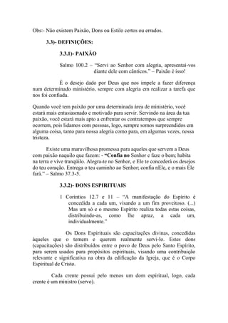Obs:- Não existem Paixão, Dons ou Estilo certos ou errados.
3.3)- DEFINIÇÕES:
3.3.1)- PAIXÃO
Salmo 100.2 – “Servi ao Senhor com alegria, apresentai-vos
diante dele com cânticos.” – Paixão é isso!
É o desejo dado por Deus que nos impele a fazer diferença
num determinado ministério, sempre com alegria em realizar a tarefa que
nos foi confiada.
Quando você tem paixão por uma determinada área de ministério, você
estará mais entusiasmado e motivado para servir. Servindo na área da tua
paixão, você estará mais apto a enfrentar os contratempos que sempre
ocorrem, pois lidamos com pessoas, logo, sempre somos surpreendidos em
alguma coisa, tanto para nossa alegria como para, em algumas vezes, nossa
tristeza.
Existe uma maravilhosa promessa para aqueles que servem a Deus
com paixão naquilo que fazem: - “Confia no Senhor e faze o bem; habita
na terra e vive tranqüilo. Alegra-te no Senhor, e Ele te concederá os desejos
do teu coração. Entrega o teu caminho ao Senhor; confia nEle, e o mais Ele
fará.” – Salmo 37.3-5.
3.3.2)- DONS ESPIRITUAIS
1 Coríntios 12.7 e 11 – “A manifestação do Espírito é
concedida a cada um, visando a um fim proveitoso. (...)
Mas um só e o mesmo Espírito realiza todas estas coisas,
distribuindo-as, como lhe apraz, a cada um,
individualmente.”
Os Dons Espirituais são capacitações divinas, concedidas
àqueles que o temem e querem realmente servi-lo. Estes dons
(capacitações) são distribuídos entre o povo de Deus pelo Santo Espírito,
para serem usados para propósitos espirituais, visando uma contribuição
relevante e significativa na obra da edificação da Igreja, que é o Corpo
Espiritual de Cristo.
Cada crente possui pelo menos um dom espiritual, logo, cada
crente é um ministro (servo).
 