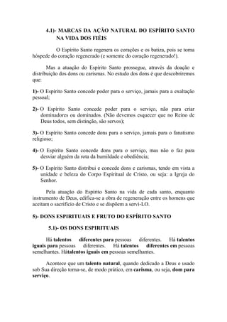 4.1)- MARCAS DA AÇÃO NATURAL DO ESPÍRITO SANTO
NA VIDA DOS FIÉIS
O Espírito Santo regenera os corações e os batiza, pois se torna
hóspede do coração regenerado (e somente do coração regenerado!).
Mas a atuação do Espírito Santo prossegue, através da doação e
distribuição dos dons ou carismas. No estudo dos dons é que descobriremos
que:
1)- O Espírito Santo concede poder para o serviço, jamais para a exaltação
pessoal;
2)- O Espírito Santo concede poder para o serviço, não para criar
dominadores ou dominados. (Não devemos esquecer que no Reino de
Deus todos, sem distinção, são servos);
3)- O Espírito Santo concede dons para o serviço, jamais para o fanatismo
religioso;
4)- O Espírito Santo concede dons para o serviço, mas não o faz para
desviar alguém da rota da humildade e obediência;
5)- O Espírito Santo distribui e concede dons e carismas, tendo em vista a
unidade e beleza do Corpo Espiritual de Cristo, ou seja: a Igreja do
Senhor.
Pela atuação do Espírito Santo na vida de cada santo, enquanto
instrumento de Deus, edifica-se a obra de regeneração entre os homens que
aceitam o sacrifício de Cristo e se dispõem a servi-LO.
5)- DONS ESPIRITUAIS E FRUTO DO ESPÍRITO SANTO
5.1)- OS DONS ESPIRITUAIS
Há talentos diferentes para pessoas diferentes. Há talentos
iguais para pessoas diferentes. Há talentos diferentes em pessoas
semelhantes. Hátalentos iguais em pessoas semelhantes.
Acontece que um talento natural, quando dedicado a Deus e usado
sob Sua direção torna-se, de modo prático, em carisma, ou seja, dom para
serviço.
 