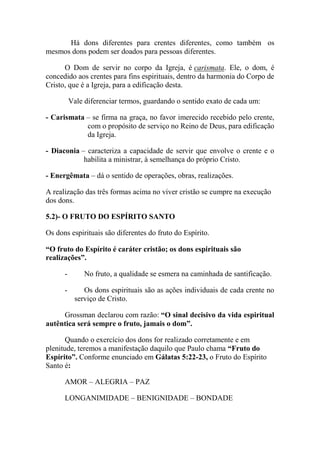 Há dons diferentes para crentes diferentes, como também os
mesmos dons podem ser doados para pessoas diferentes.
O Dom de servir no corpo da Igreja, é carismata. Ele, o dom, é
concedido aos crentes para fins espirituais, dentro da harmonia do Corpo de
Cristo, que é a Igreja, para a edificação desta.
Vale diferenciar termos, guardando o sentido exato de cada um:
- Carismata – se firma na graça, no favor imerecido recebido pelo crente,
com o propósito de serviço no Reino de Deus, para edificação
da Igreja.
- Diaconia – caracteriza a capacidade de servir que envolve o crente e o
habilita a ministrar, à semelhança do próprio Cristo.
- Energêmata – dá o sentido de operações, obras, realizações.
A realização das três formas acima no viver cristão se cumpre na execução
dos dons.
5.2)- O FRUTO DO ESPÍRITO SANTO
Os dons espirituais são diferentes do fruto do Espírito.
“O fruto do Espírito é caráter cristão; os dons espirituais são
realizações”.
- No fruto, a qualidade se esmera na caminhada de santificação.
- Os dons espirituais são as ações individuais de cada crente no
serviço de Cristo.
Grossman declarou com razão: “O sinal decisivo da vida espiritual
autêntica será sempre o fruto, jamais o dom”.
Quando o exercício dos dons for realizado corretamente e em
plenitude, teremos a manifestação daquilo que Paulo chama “Fruto do
Espírito”. Conforme enunciado em Gálatas 5:22-23, o Fruto do Espírito
Santo é:
AMOR – ALEGRIA – PAZ
LONGANIMIDADE – BENIGNIDADE – BONDADE
 