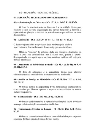 FÉ – MANSIDÃO – DOMÍNIO PRÓPRIO.
6)- DESCRIÇÃO SUCINTA DOS DONS ESPIRITUAIS
01 – Administração ou Governo – 1Co 12.28; At 6-1-7; Ex 18.13-26
O dom de administração ou Governo é a capacidade divina para
entender o que faz uma organização (ou igreja) funcionar, e também a
capacidade de planejar e executar os procedimentos que realizem os alvos
do ministério.
02 – Apostolado – 1Co 12.28-29; Ef 4.11-12; Rm 1.5; At 13.2-3
O dom do apostolado é a capacidade dada por Deus para iniciar e
supervisionar o desenvolvimento de novas igrejas ou ministérios.
Obs:- A “posição” de apóstolo dada aos primeiros discípulos era
única e, pela sua característica, não é existe mais, porém o “papel”
desempenhado por aquele que é enviado continua evidente até hoje pelo
dom do apostolado.
03 – Artesanato ou habilidades manuais – Ex 31.3; 35.31-35; At 9.36-
39; 2Rs 22.5-6
O dom de artesanato é a capacidade divina para elaborar
criativamente e/ou construir itens a serem usados no ministério.
04 – Auxílio ou Serviço ou Ministério – 1Co 12.28; Rm 12-7; At 6.1-4;
Rm 16.1-2
O dom de auxílio é a capacidade divina para realizar tarefas práticas
e necessárias que liberam, apóiam e suprem as necessidades de outros,
inclusive superiores.
05 – Conhecimento – 1Co 12.8; Mc 2.6-8; Jo 1.45-50
O dom do conhecimento é a capacidade divina para trazer a verdade
ao corpo pela iluminação ou entendimento bíblico.
06 – Comunicação Criativa ou Louvor – Sl 150.3-5; 2Sm 6.14-15; Mc
4.2,33
O dom da comunicação criativa é a capacidade divina para expressar
a verdade de Deus através de várias formas e artes.
 