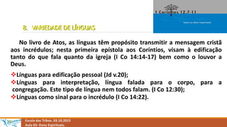 8. VARIEDADE DE LÍNGUAS
No livro de Atos, as línguas têm propósito transmitir a mensagem cristã
aos incrédulos; nesta primeira epístola aos Coríntios, visam à edificação
tanto do que fala quanto da igreja (I Co 14:14-17) bem como o louvor a
Deus.
Línguas para edificação pessoal (Jd v.20);
Línguas para interpretação, língua falada para o corpo, para a
congregação. Este tipo de língua nem todos falam. (I Co 12:30);
Línguas como sinal para o incrédulo (I Co 14:22).
Escola das Tribos. 03.10.2015
Aula 03- Dons Espirituais.
 