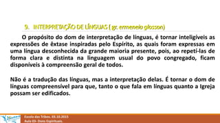 9. INTERPRETAÇÃO DE LÍNGUAS ( gr. ermeneia glosson)
O propósito do dom de interpretação de línguas, é tornar inteligíveis as
expressões de êxtase inspiradas pelo Espírito, as quais foram expressas em
uma língua desconhecida da grande maioria presente, pois, ao repetí-las de
forma clara e distinta na linguagem usual do povo congregado, ficam
disponíveis à compreensão geral de todos.
Não é a tradução das línguas, mas a interpretação delas. É tornar o dom de
línguas compreensível para que, tanto o que fala em línguas quanto a Igreja
possam ser edificados.
Escola das Tribos. 03.10.2015
Aula 03- Dons Espirituais.
 