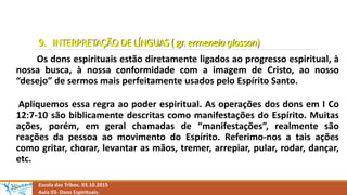 9. INTERPRETAÇÃO DE LÍNGUAS ( gr. ermeneia glosson)
Os dons espirituais estão diretamente ligados ao progresso espiritual, à
nossa busca, à nossa conformidade com a imagem de Cristo, ao nosso
“desejo” de sermos mais perfeitamente usados pelo Espírito Santo.
Apliquemos essa regra ao poder espiritual. As operações dos dons em I Co
12:7-10 são biblicamente descritas como manifestações do Espírito. Muitas
ações, porém, em geral chamadas de “manifestações”, realmente são
reações da pessoa ao movimento do Espírito. Referimo-nos a tais ações
como gritar, chorar, levantar as mãos, tremer, arrepiar, pular, rodar, dançar,
etc.
Escola das Tribos. 03.10.2015
Aula 03- Dons Espirituais.
 