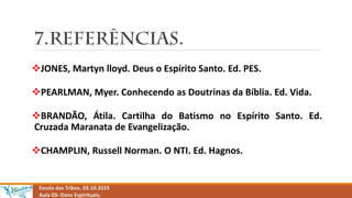 Escola das Tribos. 03.10.2015
Aula 03- Dons Espirituais.
JONES, Martyn lloyd. Deus o Espírito Santo. Ed. PES.
PEARLMAN, Myer. Conhecendo as Doutrinas da Bíblia. Ed. Vida.
BRANDÃO, Átila. Cartilha do Batismo no Espírito Santo. Ed.
Cruzada Maranata de Evangelização.
CHAMPLIN, Russell Norman. O NTI. Ed. Hagnos.
 