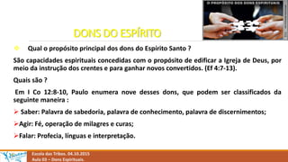 DONS DO ESPÍRITO
 Qual o propósito principal dos dons do Espírito Santo ?
São capacidades espirituais concedidas com o propósito de edificar a Igreja de Deus, por
meio da instrução dos crentes e para ganhar novos convertidos. (Ef 4:7-13).
Quais são ?
Em I Co 12:8-10, Paulo enumera nove desses dons, que podem ser classificados da
seguinte maneira :
 Saber: Palavra de sabedoria, palavra de conhecimento, palavra de discernimentos;
Agir: Fé, operação de milagres e curas;
Falar: Profecia, línguas e interpretação.
Escola das Tribos. 04.10.2015
Aula 03 – Dons Espirituais.
 