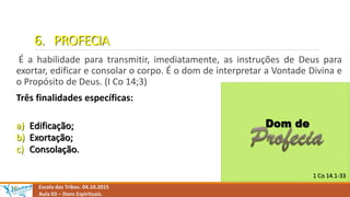 6. PROFECIA
É a habilidade para transmitir, imediatamente, as instruções de Deus para
exortar, edificar e consolar o corpo. É o dom de interpretar a Vontade Divina e
o Propósito de Deus. (I Co 14;3)
Três finalidades específicas:
a) Edificação;
b) Exortação;
c) Consolação.
Escola das Tribos. 04.10.2015
Aula 03 – Dons Espirituais.
 