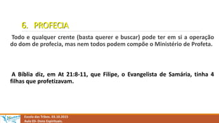 6. PROFECIA
Todo e qualquer crente (basta querer e buscar) pode ter em si a operação
do dom de profecia, mas nem todos podem compõe o Ministério de Profeta.
A Bíblia diz, em At 21:8-11, que Filipe, o Evangelista de Samária, tinha 4
filhas que profetizavam.
Escola das Tribos. 03.10.2015
Aula 03- Dons Espirituais.
 