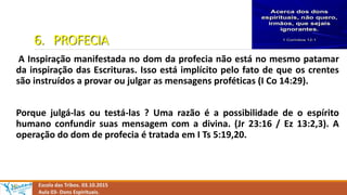 6. PROFECIA
A Inspiração manifestada no dom da profecia não está no mesmo patamar
da inspiração das Escrituras. Isso está implícito pelo fato de que os crentes
são instruídos a provar ou julgar as mensagens proféticas (I Co 14:29).
Porque julgá-las ou testá-las ? Uma razão é a possibilidade de o espírito
humano confundir suas mensagem com a divina. (Jr 23:16 / Ez 13:2,3). A
operação do dom de profecia é tratada em I Ts 5:19,20.
Escola das Tribos. 03.10.2015
Aula 03- Dons Espirituais.
 