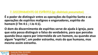 7. DISCERNIMENTO DE ESPÍRITOS (gr. diakriseis pneumaton)
É o poder de distinguir entre as operações do Espírito Santo e as
operações de espíritos malignos e enganadores, espírito do
homem (I Tm 4:1 ; I Jo 4:1).
O dom do discernimento de espíritos serve de ajuda à igreja, para
que esta possa distinguir o falso do verdadeiro, para que perceba
quando Deus opera por intermédio de um homem, ou quando atua
algum “espirito”, um poder estranho, mais do que humano, mas
mesmo assim estranho.
Escola das Tribos. 03.10.2015
Aula 03- Dons Espirituais.
 