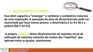 7. DISCERNIMENTO DE ESPÍRITOS
Esse dom capacita a “enxergar” e conhecer a verdadeira natureza
de uma inspiração. A operação do dom de discernimento pode ser
examinada por duas outras provas: a doutrinária (I Jo 4:1-6) e a
prática (Mt 7:15-23).
A própria ausência desse discernimento de espíritos serve de
indicação da natureza estranha de muitos dos “espíritos” que
operam entre as igrejas, atualmente.
Escola das Tribos. 03.10.2015
Aula 03- Dons Espirituais.
 