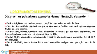 7. DISCERNIMENTO DE ESPÍRITOS
Observemos pois alguns exemplos da manifestação desse dom:
Em I Jo 4:1, Deus nos ordena provar o espírito para saber se veio de Deus;
Em I Tm 4:1, a Bíblia nos leciona que se conhece o Espírito que está operando pelos
frutos que ele produz;
Em II Rs 6:16, vemos o profeta Eliseu discernindo os anjos, que são seres espirituais, em
formação de combate por trás dos exércitos da Síria;
Em Mt 16:23, vemos Jesus discernindo o espírito do maligno em operação. (Lc 13:16 /
Mt 9:24,25);
Em At 13:10-11, vemos Paulo discernindo o espírito maligno em operação. (At 16:16-
18).
Escola das Tribos. 03.10.2015
Aula 03- Dons Espirituais.
 