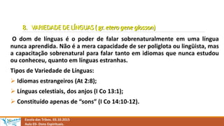 8. VARIEDADE DE LÍNGUAS ( gr. etero gene glosson)
O dom de línguas é o poder de falar sobrenaturalmente em uma língua
nunca aprendida. Não é a mera capacidade de ser poliglota ou lingüista, mas
a capacitação sobrenatural para falar tanto em idiomas que nunca estudou
ou conheceu, quanto em línguas estranhas.
Tipos de Variedade de Línguas:
 Idiomas estrangeiros (At 2:8);
 Línguas celestiais, dos anjos (I Co 13:1);
 Constituído apenas de “sons” (I Co 14:10-12).
Escola das Tribos. 03.10.2015
Aula 03- Dons Espirituais.
 