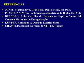 REFERÊNCIAS
• JONES, Martyn lloyd. Deus o Pai, Deus o Filho. Ed. PES.
• PEARLMAN, Myer. Conhecendo as Doutrinas da Bíblia. Ed. Vida
• BRANDÃO, Átila. Cartilha do Batismo no Espírito Santo. Ed.
Cruzada Maranata de Evangelização.
• KUYPER, Abraham. A Obra do Espírito Santo.
• CHAMPLIN, Russell Norman. O NTI. Ed. Hagnos
 