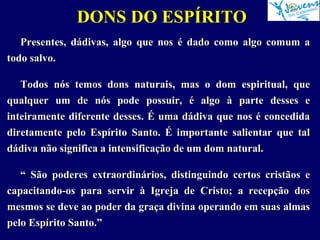 DONS DO ESPÍRITO
Presentes, dádivas, algo que nos é dado como algo comum a
todo salvo.
Todos nós temos dons naturais, mas o dom espiritual, que
qualquer um de nós pode possuir, é algo à parte desses e
inteiramente diferente desses. É uma dádiva que nos é concedida
diretamente pelo Espírito Santo. É importante salientar que tal
dádiva não significa a intensificação de um dom natural.
“ São poderes extraordinários, distinguindo certos cristãos e
capacitando-os para servir à Igreja de Cristo; a recepção dos
mesmos se deve ao poder da graça divina operando em suas almas
pelo Espírito Santo.”
 