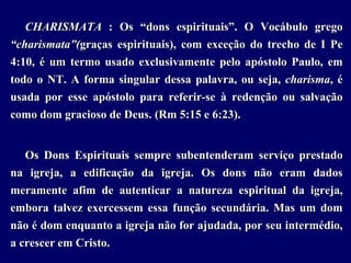 CHARISMATA : Os “dons espirituais”. O Vocábulo grego
“charismata”(graças espirituais), com exceção do trecho de I Pe
4:10, é um termo usado exclusivamente pelo apóstolo Paulo, em
todo o NT. A forma singular dessa palavra, ou seja, charisma, é
usada por esse apóstolo para referir-se à redenção ou salvação
como dom gracioso de Deus. (Rm 5:15 e 6:23).
Os Dons Espirituais sempre subentenderam serviço prestado
na igreja, a edificação da igreja. Os dons não eram dados
meramente afim de autenticar a natureza espiritual da igreja,
embora talvez exercessem essa função secundária. Mas um dom
não é dom enquanto a igreja não for ajudada, por seu intermédio,
a crescer em Cristo.
 