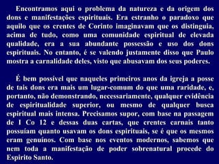 Encontramos aqui o problema da natureza e da origem dos
dons e manifestações espirituais. Era estranho o paradoxo que
aquilo que os crentes de Corinto imaginavam que os distinguia,
acima de tudo, como uma comunidade espiritual de elevada
qualidade, era a sua abundante possessão e uso dos dons
espirituais. No entanto, é se valendo justamente disso que Paulo
mostra a carnalidade deles, visto que abusavam dos seus poderes.
É bem possível que naqueles primeiros anos da igreja a posse
de tais dons era mais um lugar-comum do que uma raridade, e,
portanto, não demonstrando, necessariamente, qualquer evidência
de espiritualidade superior, ou mesmo de qualquer busca
espiritual mais intensa. Precisamos supor, com base na passagem
de I Co 12 e dessas duas cartas, que crentes carnais tanto
possuíam quanto usavam os dons espirituais, se é que os mesmos
eram genuínos. Com base nos eventos modernos, sabemos que
nem toda a manifestação de poder sobrenatural procede do
Espirito Santo.
 
