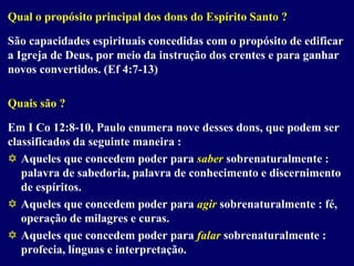 Qual o propósito principal dos dons do Espírito Santo ?
São capacidades espirituais concedidas com o propósito de edificar
a Igreja de Deus, por meio da instrução dos crentes e para ganhar
novos convertidos. (Ef 4:7-13)
Quais são ?
Em I Co 12:8-10, Paulo enumera nove desses dons, que podem ser
classificados da seguinte maneira :
 Aqueles que concedem poder para saber sobrenaturalmente :
palavra de sabedoria, palavra de conhecimento e discernimento
de espíritos.
 Aqueles que concedem poder para agir sobrenaturalmente : fé,
operação de milagres e curas.
 Aqueles que concedem poder para falar sobrenaturalmente :
profecia, línguas e interpretação.
 