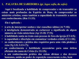 1. PALAVRA DE SABEDORIA (gr. logos sofia, de sofos)
Aqui é focalizada a habilidade de compreender e de transmitir as
coisas mais profundas do Espírito de Deus, de compreender os
mistérios cristãos, como também a capacidade de transmitir a outros
esse conhecimento. (Rm 11:33).
Ela é aplicada :
• à arte de interpretar sonhos e dar conselhos sábios (At 7:10);
• à inteligência demonstrada ao esclarecer o significado de algum
número ou visão misteriosa (Ap 13:18; 17:9);
• à habilidade santa no trato com pessoas de fora da igreja (Cl 4:5);
• à capacidade e discrição em comunicar verdades cristãs (Cl 1:28);
• ao conhecimento e prática dos requisitos para uma vida piedosa e
reta (Tg 1:5; 3:13-17);
• ao conhecimento e habilidade necessários para uma defesa
eficiente da causa de Cristo (Lc 21:15);
• a um conhecimento prático das coisas divinas e dos deveres
humanos, unido ao poder de exposição concernente a eles, bem
 