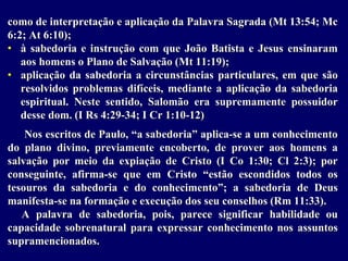 como de interpretação e aplicação da Palavra Sagrada (Mt 13:54; Mc
6:2; At 6:10);
• à sabedoria e instrução com que João Batista e Jesus ensinaram
aos homens o Plano de Salvação (Mt 11:19);
• aplicação da sabedoria a circunstâncias particulares, em que são
resolvidos problemas difíceis, mediante a aplicação da sabedoria
espiritual. Neste sentido, Salomão era supremamente possuidor
desse dom. (I Rs 4:29-34; I Cr 1:10-12)
Nos escritos de Paulo, “a sabedoria” aplica-se a um conhecimento
do plano divino, previamente encoberto, de prover aos homens a
salvação por meio da expiação de Cristo (I Co 1:30; Cl 2:3); por
conseguinte, afirma-se que em Cristo “estão escondidos todos os
tesouros da sabedoria e do conhecimento”; a sabedoria de Deus
manifesta-se na formação e execução dos seu conselhos (Rm 11:33).
A palavra de sabedoria, pois, parece significar habilidade ou
capacidade sobrenatural para expressar conhecimento nos assuntos
supramencionados.
 
