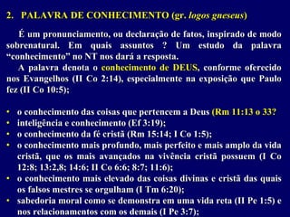 2. PALAVRA DE CONHECIMENTO (gr. logos gneseus)
É um pronunciamento, ou declaração de fatos, inspirado de modo
sobrenatural. Em quais assuntos ? Um estudo da palavra
“conhecimento” no NT nos dará a resposta.
A palavra denota o conhecimento de DEUS, conforme oferecido
nos Evangelhos (II Co 2:14), especialmente na exposição que Paulo
fez (II Co 10:5);
• o conhecimento das coisas que pertencem a Deus (Rm 11:13 o 33?
• inteligência e conhecimento (Ef 3:19);
• o conhecimento da fé cristã (Rm 15:14; I Co 1:5);
• o conhecimento mais profundo, mais perfeito e mais amplo da vida
cristã, que os mais avançados na vivência cristã possuem (I Co
12:8; 13:2,8; 14:6; II Co 6:6; 8:7; 11:6);
• o conhecimento mais elevado das coisas divinas e cristã das quais
os falsos mestres se orgulham (I Tm 6:20);
• sabedoria moral como se demonstra em uma vida reta (II Pe 1:5) e
nos relacionamentos com os demais (I Pe 3:7);
 