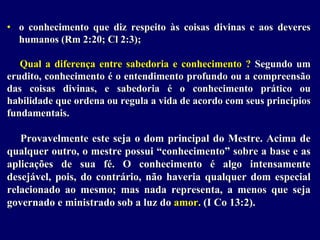 • o conhecimento que diz respeito às coisas divinas e aos deveres
humanos (Rm 2:20; Cl 2:3);
Qual a diferença entre sabedoria e conhecimento ? Segundo um
erudito, conhecimento é o entendimento profundo ou a compreensão
das coisas divinas, e sabedoria é o conhecimento prático ou
habilidade que ordena ou regula a vida de acordo com seus princípios
fundamentais.
Provavelmente este seja o dom principal do Mestre. Acima de
qualquer outro, o mestre possui “conhecimento” sobre a base e as
aplicações de sua fé. O conhecimento é algo intensamente
desejável, pois, do contrário, não haveria qualquer dom especial
relacionado ao mesmo; mas nada representa, a menos que seja
governado e ministrado sob a luz do amor. (I Co 13:2).
 