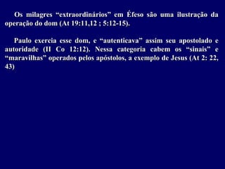 Os milagres “extraordinários” em Éfeso são uma ilustração da
operação do dom (At 19:11,12 ; 5:12-15).
Paulo exercia esse dom, e “autenticava” assim seu apostolado e
autoridade (II Co 12:12). Nessa categoria cabem os “sinais” e
“maravilhas” operados pelos apóstolos, a exemplo de Jesus (At 2: 22,
43)
 
