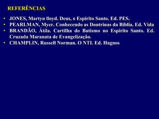 REFERÊNCIAS
• JONES, Martyn lloyd. Deus, o Espírito Santo. Ed. PES.
• PEARLMAN, Myer. Conhecendo as Doutrinas da Bíblia. Ed. Vida
• BRANDÃO, Átila. Cartilha do Batismo no Espírito Santo. Ed.
Cruzada Maranata de Evangelização.
• CHAMPLIN, Russell Norman. O NTI. Ed. Hagnos
 