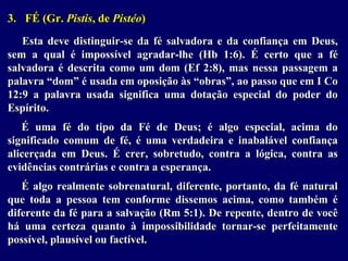 3. FÉ (Gr. Pistis, de Pistéo)
Esta deve distinguir-se da fé salvadora e da confiança em Deus,
sem a qual é impossível agradar-lhe (Hb 1:6). É certo que a fé
salvadora é descrita como um dom (Ef 2:8), mas nessa passagem a
palavra “dom” é usada em oposição às “obras”, ao passo que em I Co
12:9 a palavra usada significa uma dotação especial do poder do
Espírito.
É uma fé do tipo da Fé de Deus; é algo especial, acima do
significado comum de fé, é uma verdadeira e inabalável confiança
alicerçada em Deus. É crer, sobretudo, contra a lógica, contra as
evidências contrárias e contra a esperança.
É algo realmente sobrenatural, diferente, portanto, da fé natural
que toda a pessoa tem conforme dissemos acima, como também é
diferente da fé para a salvação (Rm 5:1). De repente, dentro de você
há uma certeza quanto à impossibilidade tornar-se perfeitamente
possível, plausível ou factível.
 