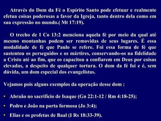 Através do Dom da Fé o Espírito Santo pode efetuar e realmente
efetua coisas poderosas a favor da Igreja, tanto dentro dela como em
sua expressão no mundo.( Mt 17:19).
O trecho de I Co 13:2 menciona aquela fé por meio da qual até
mesmo montanhas podem ser removidas de seus lugares. É essa
modalidade de fé que Paulo se refere. Foi essa forma de fé que
sustentou os perseguidos e os mártires, conservando-os na fidelidade
a Cristo até ao fim, que os capacitou a confiarem em Deus por coisas
elevadas, a despeito de qualquer tortura. O dom da fé foi e é, sem
dúvida, um dom especial dos evangelistas.
Vejamos pois alguns exemplos da operação desse dom :
• Abraão no sacrifício de Isaque (Gn 22:1-12 / Rm 4:18-25);
• Pedro e João na porta formosa (Jo 3:4);
• Elias e os profetas de Baal (I Rs 18:33-39).
 